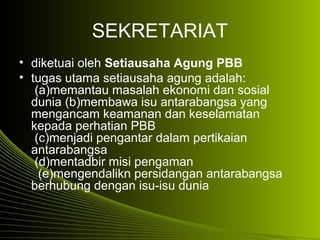 SEKRETARIAT
• diketuai oleh Setiausaha Agung PBB
• tugas utama setiausaha agung adalah:
(a)memantau masalah ekonomi dan sosial
dunia (b)membawa isu antarabangsa yang
mengancam keamanan dan keselamatan
kepada perhatian PBB
(c)menjadi pengantar dalam pertikaian
antarabangsa
(d)mentadbir misi pengaman
(e)mengendalikn persidangan antarabangsa
berhubung dengan isu-isu dunia
 