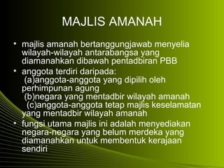 MAJLIS AMANAH
• majlis amanah bertanggungjawab menyelia
wilayah-wilayah antarabangsa yang
diamanahkan dibawah pentadbiran PBB
• anggota terdiri daripada:
(a)anggota-anggota yang dipilih oleh
perhimpunan agung
(b)negara yang mentadbir wilayah amanah
(c)anggota-anggota tetap majlis keselamatan
yang mentadbir wilayah amanah
• fungsi utama majlis ini adalah menyediakan
negara-negara yang belum merdeka yang
diamanahkan untuk membentuk kerajaan
sendiri.
 
