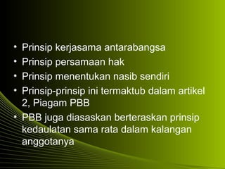 • Prinsip kerjasama antarabangsa
• Prinsip persamaan hak
• Prinsip menentukan nasib sendiri
• Prinsip-prinsip ini termaktub dalam artikel
2, Piagam PBB
• PBB juga diasaskan berteraskan prinsip
kedaulatan sama rata dalam kalangan
anggotanya
 