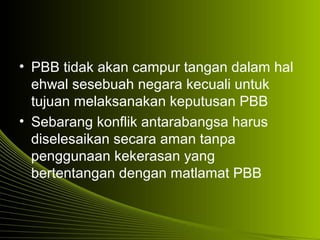 • PBB tidak akan campur tangan dalam hal
ehwal sesebuah negara kecuali untuk
tujuan melaksanakan keputusan PBB
• Sebarang konflik antarabangsa harus
diselesaikan secara aman tanpa
penggunaan kekerasan yang
bertentangan dengan matlamat PBB
 