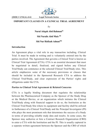 [2020] 1 LNS(A) clvii Legal Network Series 1
IMPORTANT CLAUSES IN A CLINICAL TRIAL AGREEMENT
by
Nurul Atiqah Abd Rahman[i]
Siti Nuralis Abd Muis [ii]
Siti Nur Hafizah Adnan[iii]
Introduction
An Agreement plays a vital role in any transaction including, Clinical
Trial. It must be made in writing and is voluntarily entered into by the
parties involved. The Agreement that governs a Clinical Trial is known as
Clinical Trial Agreement (CTA). CTA is an essential document that must
be negotiated in detail, finalized, and signed before any Clinical
Trial/Study can commence at the selected Clinical Trial/Study sites. This
article emphasizes some of the necessary provisions or clauses that
should be included in the Sponsored Research CTA to address the
Clinical Trial/Study, and clear expression of the Parties' rights and
obligations under the CTA.
Parties to Clinical Trial Agreement & Related Concerns
CTA is a legally binding document that regulates the relationship
between the Pharmaceutical Company as the Sponsor of the Study Drug
or the Medical Device, or an organization which initiates the Clinical
Trial/Study along with financial support to do so, the Institution as the
Clinical Trial/Study Site where its equipment and facility shall be utilized
in furtherance of a Clinical Trial/Study and the Principal Investigator (PI)
who plays the most prominent role that determines the success of a Study
in terms of providing reliable study data and results. In some cases, the
Sponsor may authorize or hire a Contract Research Organization (CRO)
to enter a CTA with the Institution and the PI. This is usually captured in
a separate written agreement between the Sponsor and the CRO of which
 