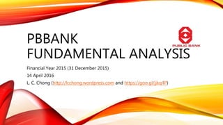 PBBANK
FUNDAMENTAL ANALYSIS
Financial Year 2015 (31 December 2015)
14 April 2016
L. C. Chong (http://lcchong.wordpress.com and https://goo.gl/jjkq4P)
 