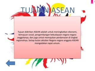 Tujuan didirikan ASEAN adalah untuk meningkatkan ekonomi,
kemajuan sosial, pengembangan kebudayaan negara negara
anggotanya, dan juga untuk memajukan perdamaian di tingkat
regionalnya. Setiap bulan oktober Negara negara anggota ASEAN
mengadakan rapat umum.
 