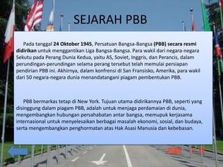 SEJARAH PBB
Pada tanggal 24 Oktober 1945, Persatuan Bangsa-Bangsa (PBB) secara resmi
didirikan untuk menggantikan Liga Bangsa-Bangsa. Para wakil dari negara-negara
Sekutu pada Perang Dunia Kedua, yaitu AS, Soviet, Inggris, dan Perancis, dalam
perundingan-perundingan selama perang tersebut telah memulai persiapan
pendirian PBB ini. Akhirnya, dalam konfrensi di San Fransisko, Amerika, para wakil
dari 50 negara-negara dunia menandatangani piagam pembentukan PBB.
PBB bermarkas tetap di New York. Tujuan utama didirikannya PBB, seperti yang
disinggung dalam piagam PBB, adalah untuk menjaga perdamaian di dunia,
mengembangkan hubungan persahabatan antar bangsa, memupuk kerjasama
internasional untuk menyelesaikan berbagai masalah ekonomi, sosial, dan budaya,
serta mengembangkan penghormatan atas Hak Asasi Manusia dan kebebasan.
 