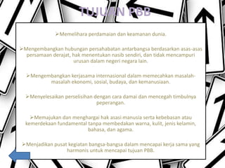 TUJUAN PBB
Memelihara perdamaian dan keamanan dunia.
Mengembangkan hubungan persahabatan antarbangsa berdasarkan asas-asas
persamaan derajat, hak menentukan nasib sendiri, dan tidak mencampuri
urusan dalam negeri negara lain.
Mengembangkan kerjasama internasional dalam memecahkan masalah-
masalah ekonomi, sosial, budaya, dan kemanusiaan.
Menyelesaikan perselisihan dengan cara damai dan mencegah timbulnya
peperangan.
Memajukan dan menghargai hak asasi manusia serta kebebasan atau
kemerdekaan fundamental tanpa membedakan warna, kulit, jenis kelamin,
bahasa, dan agama.
Menjadikan pusat kegiatan bangsa-bangsa dalam mencapai kerja sama yang
harmonis untuk mencapai tujuan PBB.
 