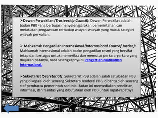 Dewan Perwakilan (Trusteeship Council): Dewan Perwakilan adalah
badan PBB yang bertugas menyelenggarakan pemerintahan dan
melakukan pengawasan terhadap wilayah-wilayah yang masuk kategori
wilayah perwalian.
 Mahkamah Pengadilan Internasional (Internasional Court of Justice):
Mahkamah Internasional adalah badan pengadilan resmi yang bersifat
tetap dan bertugas untuk memeriksa dan memutus perkara-perkara yang
diajukan padanya, baca selengkapnya di Pengertian Mahkamah
Internasional.
Sekretariat (Secretariat): Sekretariat PBB adalah salah satu badan PBB
yang dikepalai oleh seorang Sekretaris Jenderal PBB, dibantu oleh seorang
staf pembantu pemerintah sedunia. Badan ini menyediakan penelitian,
informasi, dan fasilitas yang dibutuhkan oleh PBB untuk rapat-rapatnya.
 