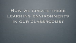 How we create these
learning environments
in our classrooms?
 