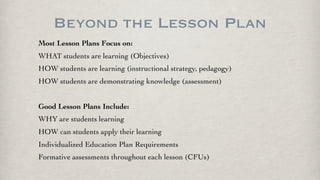 Beyond the Lesson Plan
Most Lesson Plans Focus on:
WHAT students are learning (Objectives)
HOW students are learning (instructional strategy, pedagogy)
HOW students are demonstrating knowledge (assessment)
Good Lesson Plans Include:
WHY are students learning
HOW can students apply their learning
Individualized Education Plan Requirements
Formative assessments throughout each lesson (CFUs)
 