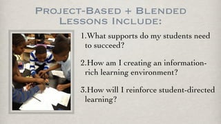 Project-Based + Blended
Lessons Include:
1.What supports do my students need
to succeed?
2.How am I creating an information-
rich learning environment?
3.How will I reinforce student-directed
learning?
 