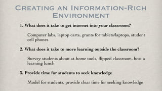 Creating an Information-Rich
Environment
1. What does it take to get internet into your classroom?
Computer labs, laptop carts, grants for tablets/laptops, student
cell phones
2. What does it take to move learning outside the classroom?
Survey students about at-home tools, ﬂipped classroom, host a
learning lunch
3. Provide time for students to seek knowledge
Model for students, provide clear time for seeking knowledge
 