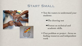Start Small
• Test the waters to understand your
students:
➡The drawing test
➡Pretest on technical and
academic skills.
• First problem or project - focus on
ﬁnding resources and independent
work
 
