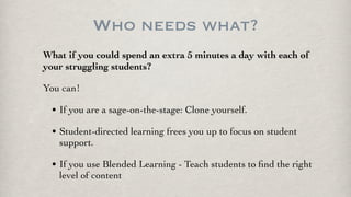 Who needs what?
What if you could spend an extra 5 minutes a day with each of
your struggling students?
You can!
• If you are a sage-on-the-stage: Clone yourself.
• Student-directed learning frees you up to focus on student
support.
• If you use Blended Learning - Teach students to ﬁnd the right
level of content
 