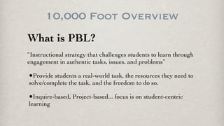 10,000 Foot Overview
What is PBL?
“Instructional strategy that challenges students to learn through
engagement in authentic tasks, issues, and problems”
•Provide students a real-world task, the resources they need to
solve/complete the task, and the freedom to do so.
•Inquire-based, Project-based... focus is on student-centric
learning
 