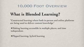 10,000 Foot Overview
What is Blended Learning?
“Constructed learning where both in-person and online platforms
are being used to deliver content knowledge”
•Making learning accessible in multiple places, and time
independent.
•Flipped learning, hybrid learning
 