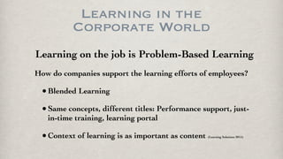 Learning in the
Corporate World
Learning on the job is Problem-Based Learning
How do companies support the learning efforts of employees?
•Blended Learning
•Same concepts, different titles: Performance support, just-
in-time training, learning portal
•Context of learning is as important as content (Learning Solutions 2015)
 