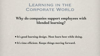 Learning in the
Corporate World
Why do companies support employees with
blended learning?
•It’s good learning design. Most learn best while doing.
•It’s time efﬁcient. Keeps things moving forward.
 