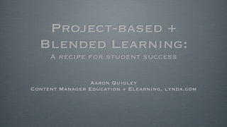 Project-based +
Blended Learning:
A recipe for student success
Aaron Quigley
Content Manager Education + Elearning, lynda.com
 
