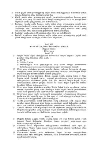 a. Wajib pajak atau penanggung pajak akan meninggalkan Indonesia untuk
selama-lamanya atau berniat untuk itu;
b. Wajib pajak atau penanggung pajak memindahtangankan barang yang
dimiliki atau yang dikuasai dalam rangka menghentikan atau mengecilkan
kegiatan usaha yang dikerjakan di Indonesia;
c. Terdapat tanda-tanda bahwa wajib pajak atau penanggung pajak akan
membubarkan kegiatan usahanya atau menggabungkan atau memekarkan
usahanya atau memindahtangankan usaha yang dimiliki atau yang
dikuasainya atau melakukan perubahan bentuk lainnya;
d. Kegiatan usaha akan dibubarkan atau ditutup oleh Bupati;
e. Terjadi penyitaan atas barang wajib pajak atau penanggung pajak oleh
pihak ketiga atau terdapat tanda-tanda kepailitan.
BAB VIII
KEBERATAN, BANDING DAN GUGATAN
Bagian Kedua
Keberatan
Pasal 17
(1) Wajib Pajak dapat mengajukan keberatan hanya kepada Bupati atau
pejabat yang ditunjuk atas suatu :
a. SPPT;
b. SKPDLB; dan
c. Pemotongan atau pemungutan oleh pihak ketiga berdasarkan
ketentuan peraturan perundangundangan perpajakan daerah.
(2) Keberatan diajukan secara tertulis dalam bahasa Indonesia dengan
mengemukakan jumlah pajak yang terutang menurut perhitungan Wajib
Pajak dengan disertai alasan-alasan yang jelas.
(3) Keberatan harus diajukan dalam jangka waktu paling lama 3 (tiga)
bulan sejak tanggal surat, tanggal pemotongan atau pemungutan
sebagaimana dimaksud pada ayat (1), kecuali Wajib Pajak dapat
menunjukkan bahwa jangka waktu itu tidak dapat dipenuhi karena
keadaan di luar kekuasaannya.
(4) Keberatan dapat diajukan apabila Wajib Pajak telah membayar paling
sedikit sejumlah yang telah disetujui Wajib Pajak dalam pembahasan
akhir hasil pemeriksaan sebelum surat keberatan disampaikan.
(5) Keberatan yang tidak memenuhi persyaratan sebagaimana dimaksud
pada ayat (1), ayat (2), ayat (3) dan ayat (4) tidak dianggap sebagai Surat
Keberatan sehingga tidak dipertimbangkan.
(6) Tanda penerimaan surat keberatan yang diberikan oleh Bupati atau
pejabat yang ditunjuk atau tanda pengiriman surat keberatan melalui
surat pos tercatat sebagai tanda bukti penerimaan surat keberatan.
(7) Apabila diminta oleh Wajib Pajak untuk keperluan pengajuan keberatan,
Bupati atau pejabat yang ditunjuk wajib memberikan keterangan secara
tertulis hal-hal yang menjadi dasar pengenaan pajak.
Pasal 18
(1) Bupati dalam jangka waktu paling lama 12 (dua belas) bulan sejak
tanggal Surat Keberatan diterima, harus memberi keputusan atas
keberatan yang diajukan.
(2) Sebelum surat keputusan sebagaimana dimaksud pada ayat (1)
diterbitkan, Wajib Pajak dapat menyampaikan alasan tambahan atau
penjelasan tertulis.
(3) Keputusan Bupati atas keberatan dapat berupa mengabulkan
seluruhnya atau sebagian, menolak, atau menambah besarnya jumlah
pajak yang terutang.
 