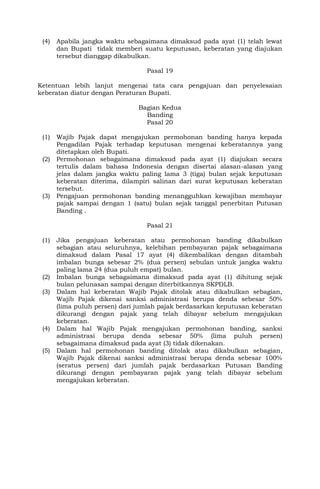 (4) Apabila jangka waktu sebagaimana dimaksud pada ayat (1) telah lewat
dan Bupati tidak memberi suatu keputusan, keberatan yang diajukan
tersebut dianggap dikabulkan.
Pasal 19
Ketentuan lebih lanjut mengenai tata cara pengajuan dan penyelesaian
keberatan diatur dengan Peraturan Bupati.
Bagian Kedua
Banding
Pasal 20
(1) Wajib Pajak dapat mengajukan permohonan banding hanya kepada
Pengadilan Pajak terhadap keputusan mengenai keberatannya yang
ditetapkan oleh Bupati.
(2) Permohonan sebagaimana dimaksud pada ayat (1) diajukan secara
tertulis dalam bahasa Indonesia dengan disertai alasan-alasan yang
jelas dalam jangka waktu paling lama 3 (tiga) bulan sejak keputusan
keberatan diterima, dilampiri salinan dari surat keputusan keberatan
tersebut.
(3) Pengajuan permohonan banding menangguhkan kewajiban membayar
pajak sampai dengan 1 (satu) bulan sejak tanggal penerbitan Putusan
Banding .
Pasal 21
(1) Jika pengajuan keberatan atau permohonan banding dikabulkan
sebagian atau seluruhnya, kelebihan pembayaran pajak sebagaimana
dimaksud dalam Pasal 17 ayat (4) dikembalikan dengan ditambah
imbalan bunga sebesar 2% (dua persen) sebulan untuk jangka waktu
paling lama 24 (dua puluh empat) bulan.
(2) Imbalan bunga sebagaimana dimaksud pada ayat (1) dihitung sejak
bulan pelunasan sampai dengan diterbitkannya SKPDLB.
(3) Dalam hal keberatan Wajib Pajak ditolak atau dikabulkan sebagian,
Wajib Pajak dikenai sanksi administrasi berupa denda sebesar 50%
(lima puluh persen) dari jumlah pajak berdasarkan keputusan keberatan
dikurangi dengan pajak yang telah dibayar sebelum mengajukan
keberatan.
(4) Dalam hal Wajib Pajak mengajukan permohonan banding, sanksi
administrasi berupa denda sebesar 50% (lima puluh persen)
sebagaimana dimaksud pada ayat (3) tidak dikenakan.
(5) Dalam hal permohonan banding ditolak atau dikabulkan sebagian,
Wajib Pajak dikenai sanksi administrasi berupa denda sebesar 100%
(seratus persen) dari jumlah pajak berdasarkan Putusan Banding
dikurangi dengan pembayaran pajak yang telah dibayar sebelum
mengajukan keberatan.
 