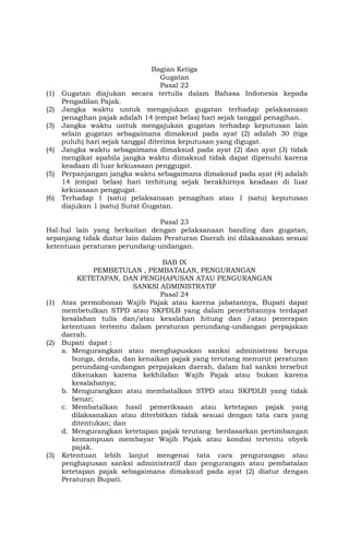 Bagian Ketiga
Gugatan
Pasal 22
(1) Gugatan diajukan secara tertulis dalam Bahasa Indonesia kepada
Pengadilan Pajak.
(2) Jangka waktu untuk mengajukan gugatan terhadap pelaksanaan
penagihan pajak adalah 14 (empat belas) hari sejak tanggal penagihan.
(3) Jangka waktu untuk mengajukan gugatan terhadap keputusan lain
selain gugatan sebagaimana dimaksud pada ayat (2) adalah 30 (tiga
puluh) hari sejak tanggal diterima keputusan yang digugat.
(4) Jangka waktu sebagaimana dimaksud pada ayat (2) dan ayat (3) tidak
mengikat apabila jangka waktu dimaksud tidak dapat dipenuhi karena
keadaan di luar kekuasaan penggugat.
(5) Perpanjangan jangka waktu sebagaimana dimaksud pada ayat (4) adalah
14 (empat belas) hari terhitung sejak berakhirnya keadaan di luar
kekuasaan penggugat.
(6) Terhadap 1 (satu) pelaksanaan penagihan atau 1 (satu) keputusan
diajukan 1 (satu) Surat Gugatan.
Pasal 23
Hal-hal lain yang berkaitan dengan pelaksanaan banding dan gugatan,
sepanjang tidak diatur lain dalam Peraturan Daerah ini dilaksanakan sesuai
ketentuan peraturan perundang-undangan.
BAB IX
PEMBETULAN , PEMBATALAN, PENGURANGAN
KETETAPAN, DAN PENGHAPUSAN ATAU PENGURANGAN
SANKSI ADMINISTRATIF
Pasal 24
(1) Atas permohonan Wajib Pajak atau karena jabatannya, Bupati dapat
membetulkan STPD atau SKPDLB yang dalam penerbitannya terdapat
kesalahan tulis dan/atau kesalahan hitung dan /atau penerapan
ketentuan tertentu dalam peraturan perundang-undangan perpajakan
daerah.
(2) Bupati dapat :
a. Mengurangkan atau menghapuskan sanksi administrasi berupa
bunga, denda, dan kenaikan pajak yang terutang menurut peraturan
perundang-undangan perpajakan daerah, dalam hal sanksi tersebut
dikenakan karena kekhilafan Wajib Pajak atau bukan karena
kesalahanya;
b. Mengurangkan atau membatalkan STPD atau SKPDLB yang tidak
benar;
c. Membatalkan hasil pemeriksaan atau ketetapan pajak yang
dilaksanakan atau diterbitkan tidak sesuai dengan tata cara yang
ditentukan; dan
d. Mengurangkan ketetapan pajak terutang berdasarkan pertimbangan
kemampuan membayar Wajib Pajak atau kondisi tertentu obyek
pajak.
(3) Ketentuan lebih lanjut mengenai tata cara pengurangan atau
penghapusan sanksi administratif dan pengurangan atau pembatalan
ketetapan pajak sebagaimana dimaksud pada ayat (2) diatur dengan
Peraturan Bupati.
 