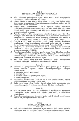 BAB X
PENGEMBALIAN KELEBIHAN PEMBAYARAN
Pasal 25
(1) Atas kelebihan pembayaran Pajak, Wajib Pajak dapat mengajukan
permohonan pengembalian kepada Bupati.
(2) Bupati dalam jangka waktu paling lama 12 (dua belas) bulan sejak
diterimanya permohonan Pajak sebagaimana dimaksud pada ayat (1)
harus memberikan keputusan.
(3) Bupati dapat menerbitkan SKPDLB, apabila setelah dilakukan
pemeriksaan jumlah pajak yang dibayar ternyata lebih besar dari pada
jumlah pajak yang terutang atau dilakukan pembayaran pajak yang
seharusnya tidak terutang.
(4) Apabila jangka waktu sebagaimana dimaksud pada ayat (2) telah
dilampaui dan Bupati tidak memberikan suatu keputusan, permohonan
pengembalian pembayaran Pajak dianggap dikabulkan dan SKPDLB
harus diterbitkan dalam jangka waktu paling lama 1 (satu ) bulan.
(5) Apabila Wajib Pajak mempunyai utang Pajak lainnya, kelebihan
pembayaran Pajak sebagaimana dimaksud pada ayat (1) langsung
diperhitungkan untuk melunasi dahulu utang Pajak dimaksud.
(6) Pengembalian kelebihan pembayaran Pajak sebagaimana dimaksud
pada ayat (1) dilakukan dalam jangka waktu paling lama 2 (dua) bulan
sejak diterbitkannya SKPDLB.
(7) Apabila pengembalian kelebihan pembayaran Pajak dilakukan setelah
lewat 2 (dua) bulan sejak diterbitkannya SKPDLB, Bupati memberikan
imbalan bunga sebesar 2% (dua persen) sebulan atas keterlambatan
pembayaran kelebihan pembayaran Pajak.
(8) Tata cara pengembalian kelebihan pembayaran Pajak sebagaimana
dimaksud pada ayat (1) diatur dengan Peraturan Bupati.
Pasal 26
(1) Permohonan pengembalian kelebihan pembayaran pajak diajukan
secara tertulis kepada Bupati sekurang-kurangnya dengan
menyebutkan:
a. nama dan alamat Wajib Pajak;
b. masa pajak;
c. besarnya kelebihan pembayaran pajak;
d. alasan yang jelas.
(2) Permohonan sebagaimana dimaksud pada ayat (1) disampaikan secara
langsung atau melalui surat pos tercatat.
(3) Bukti penerimaan oleh Pejabat Daerah atau bukti pengiriman pos
tercatat merupakan bukti saat permohonan diterima oleh Bupati.
Pasal 27
(1) Atas pengajuan keberatan dan permohonan pengembalian kelebihan
pembayaran pajak, Bupati atau Pejabat yang ditunjuk melakukan
pemeriksaan.
(2) Pemeriksaan sebagaimana dimaksud pada ayat (1) adalah pemeriksaan
kantor dan/atau pemeriksaan lapangan.
BAB XI
KEDALUWARSA PENAGIHAN
Pasal 28
(1) Hak untuk melakukan penagihan Pajak menjadi kedaluwarsa setelah
melampaui waktu 5 (lima) tahun terhitung sejak saat terutangnya Pajak,
 