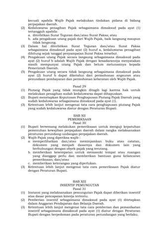 kecuali apabila Wajib Pajak melakukan tindakan pidana di bidang
perpajakan daerah.
(2) Kedaluwarsa penagihan Pajak sebagaimana dimaksud pada ayat (1)
tertangguh apabila:
a. diterbitkan Surat Teguran dan/atau Surat Paksa; atau
b. ada pengakuan utang pajak dari Wajib Pajak, baik langsung maupun
tidak langsung.
(3) Dalam hal diterbitkan Surat Teguran dan/atau Surat Paksa
sebagaimana dimaksud pada ayat (2) huruf a, kedaluwarsa penagihan
dihitung sejak tanggal penyampaian Surat Paksa tersebut.
(4) Pengakuan utang Pajak secara langsung sebagaimana dimaksud pada
ayat (2) huruf b adalah Wajib Pajak dengan kesadarannya menyatakan
masih mempunyai utang Pajak dan belum melunasinya kepada
Pemerintah Daerah.
(5) Pengakuan utang secara tidak langsung sebagaimana dimaksud pada
ayat (2) huruf b dapat diketahui dari permohonan angsuran atau
penundaan pembayaran dan permohonan keberatan oleh Wajib Pajak.
Pasal 29
(1) Piutang Pajak yang tidak mungkin ditagih lagi karena hak untuk
melakukan penagihan sudah kedaluwarsa dapat dihapuskan.
(2) Bupati menetapkan Keputusan Penghapusan Piutang Pajak Daerah yang
sudah kedaluwarsa sebagaimana dimaksud pada ayat (1).
(3) Ketentuan lebih lanjut mengenai tata cara penghapusan piutang Pajak
yang sudah kedaluwarsa diatur dengan Peraturan Bupati.
BAB XII
PEMERIKSAAN
Pasal 30
(1) Bupati berwenang melakukan pemeriksaan untuk menguji kepatuhan
pemenuhan kewajiban perpajakan daerah dalam rangka melaksanakan
peraturan perundang-undangan perpajakan daerah.
(2) Wajib Pajak yang diperiksa wajib :
a. memperlihatkan dan/atau meminjamkan buku atau catatan,
dokumen yang menjadi dasarnya dan dokumen lain yang
berhubungan dengan obyek pajak yang terutang.
b. memberikan kesempatan untuk memasuki tempat atau ruangan
yang dianggap perlu dan memberikan bantuan guna kelancaran
pemeriksaan; dan/atau
c. memberikan keterangan yang diperlukan.
(3) Ketentuan lebih lanjut mengenai tata cara pemeriksaan Pajak diatur
dengan Peraturan Bupati.
BAB XIII
INSENTIF PEMUNGUTAN
Pasal 31
(1) Instansi yang melaksanakan pemungutan Pajak dapat diberikan insentif
atas dasar pencapaian kinerja tertentu.
(2) Pemberian insentif sebagaimana dimaksud pada ayat (1) ditetapkan
dalam Anggaran Pendapatan dan Belanja Daerah.
(3) Ketentuan lebih lanjut mengenai tata cara pemberian dan pemanfaatan
insentif sebagaimana dimaksud pada ayat (1) diatur dengan Peraturan
Bupati dengan berpedoman pada peraturan perundangan yang berlaku.
 
