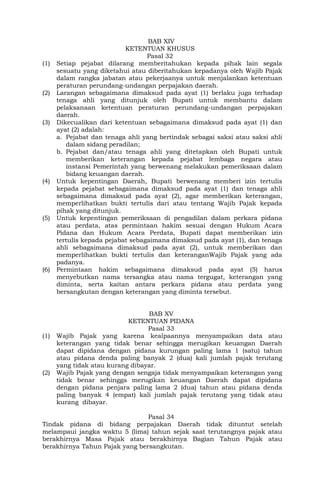 BAB XIV
KETENTUAN KHUSUS
Pasal 32
(1) Setiap pejabat dilarang memberitahukan kepada pihak lain segala
sesuatu yang diketahui atau diberitahukan kepadanya oleh Wajib Pajak
dalam rangka jabatan atau pekerjaanya untuk menjalankan ketentuan
peraturan perundang-undangan perpajakan daerah.
(2) Larangan sebagaimana dimaksud pada ayat (1) berlaku juga terhadap
tenaga ahli yang ditunjuk oleh Bupati untuk membantu dalam
pelaksanaan ketentuan peraturan perundang-undangan perpajakan
daerah.
(3) Dikecualikan dari ketentuan sebagaimana dimaksud pada ayat (1) dan
ayat (2) adalah:
a. Pejabat dan tenaga ahli yang bertindak sebagai saksi atau saksi ahli
dalam sidang peradilan;
b. Pejabat dan/atau tenaga ahli yang ditetapkan oleh Bupati untuk
memberikan keterangan kepada pejabat lembaga negara atau
instansi Pemerintah yang berwenang melakukan pemeriksaan dalam
bidang keuangan daerah.
(4) Untuk kepentingan Daerah, Bupati berwenang memberi izin tertulis
kepada pejabat sebagaimana dimaksud pada ayat (1) dan tenaga ahli
sebagaimana dimaksud pada ayat (2), agar memberikan keterangan,
memperlihatkan bukti tertulis dari atau tentang Wajib Pajak kepada
pihak yang ditunjuk.
(5) Untuk kepentingan pemeriksaan di pengadilan dalam perkara pidana
atau perdata, atas permintaan hakim sesuai dengan Hukum Acara
Pidana dan Hukum Acara Perdata, Bupati dapat memberikan izin
tertulis kepada pejabat sebagaimana dimaksud pada ayat (1), dan tenaga
ahli sebagaimana dimaksud pada ayat (2), untuk memberikan dan
memperlihatkan bukti tertulis dan keteranganWajib Pajak yang ada
padanya.
(6) Permintaan hakim sebagaimana dimaksud pada ayat (5) harus
menyebutkan nama tersangka atau nama tergugat, keterangan yang
diminta, serta kaitan antara perkara pidana atau perdata yang
bersangkutan dengan keterangan yang diminta tersebut.
BAB XV
KETENTUAN PIDANA
Pasal 33
(1) Wajib Pajak yang karena kealpaannya menyampaikan data atau
keterangan yang tidak benar sehingga merugikan keuangan Daerah
dapat dipidana dengan pidana kurungan paling lama 1 (satu) tahun
atau pidana denda paling banyak 2 (dua) kali jumlah pajak terutang
yang tidak atau kurang dibayar.
(2) Wajib Pajak yang dengan sengaja tidak menyampaikan keterangan yang
tidak benar sehingga merugikan keuangan Daerah dapat dipidana
dengan pidana penjara paling lama 2 (dua) tahun atau pidana denda
paling banyak 4 (empat) kali jumlah pajak terutang yang tidak atau
kurang dibayar.
Pasal 34
Tindak pidana di bidang perpajakan Daerah tidak dituntut setelah
melampaui jangka waktu 5 (lima) tahun sejak saat terutangnya pajak atau
berakhirnya Masa Pajak atau berakhirnya Bagian Tahun Pajak atau
berakhirnya Tahun Pajak yang bersangkutan.
 
