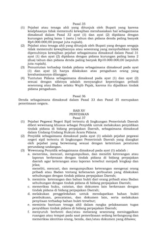 Pasal 35
(1) Pejabat atau tenaga ahli yang ditunjuk oleh Bupati yang karena
kealphaanya tidak memenuhi kewajiban merahasiakan hal sebagaimana
dimaksud dalam Pasal 32 ayat (1) dan ayat (2) dipidana dengan
kurungan paling lama 1 (satu ) tahun dan pidana denda paling banyak
Rp4.000.000,00 (empat juta rupiah).
(2) Pejabat atau tenaga ahli yang ditunjuk oleh Bupati yang dengan sengaja
tidak memenuhi kewajibannya atau seseorang yang menyebabkan tidak
dipenuhinya kewajiban pejabat sebagaimana dimaksud dalam Pasal 31
ayat (1) dan ayat (2) dipidana dengan pidana kurungan paling lama 2
(dua) tahun dan pidana denda paling banyak Rp10.000.000,00 (sepuluh
juta rupiah).
(3) Penuntutan terhadap tindak pidana sebagaimana dimaksud pada ayat
(1) dan ayat (2) hanya dilakukan atas pengaduan orang yang
kerahasiaannya dilanggar.
(4) Tuntutan Pidana sebagaimana dimaksud pada ayat (1) dan ayat (2)
sesuai dengan sifatnya adalah menyangkut kepentingan pribadi
seseorang atau Badan selaku Wajib Pajak, karena itu dijadikan tindak
pidana pengaduan.
Pasal 36
Denda sebagaimana dimaksud dalam Pasal 33 dan Pasal 35 merupakan
penerimaan negara.
BAB XV
PENYIDIKAN
Pasal 37
(1) Pejabat Pegawai Negeri Sipil tertentu di lingkungan Pemerintah Daerah
diberi wewenang khusus sebagai Penyidik untuk melakukan penyidikan
tindak pidana di bidang perpajakan Daerah, sebagaimana dimaksud
dalam Undang-Undang Hukum Acara Pidana.
(2) Penyidik sebagaimana dimaksud pada ayat (1) adalah pejabat pegawai
negeri sipil tertentu di lingkungan Pemerintah Daerah yang diangkat
oleh pejabat yang berwenang sesuai dengan ketentuan peraturan
perundang-undangan.
(3) Wewenang Penyidik sebagaimana dimaksud pada ayat (1) adalah :
a. menerima, mencari, mengumpulkan, dan meneliti keterangan atau
laporan berkenaan dengan tindak pidana di bidang perpajakan
daerah agar keterangan atau laporan tersebut menjadi lengkap dan
jelas;
meneliti, mencari, dan mengumpulkan keterangan mengenai orang
pribadi atau Badan tentang kebenaran perbuatan yang dilakukan
sehubungan dengan tindak pidana perpajakan Daerah;
b. meminta keterangan dan bahan bukti dari orang pribadi atau Badan
sehubungan dengan tindak pidana di bidang perpajakan Daerah;
c. memeriksa buku, catatan, dan dokumen lain berkenaan dengan
tindak pidana di bidang perpajakan Daerah;
d. melakukan penggeledahan untuk mendapatkan bahan bukti
pembukuan, pencatatan, dan dokumen lain, serta melakukan
penyitaan terhadap bahan bukti tersebut;
e. meminta bantuan tenaga ahli dalam rangka pelaksanaan tugas
penyidikan tindak pidana di bidang perpajakan Daerah;
f. menyuruh berhenti dan/atau melarang seseorang meninggalkan
ruangan atau tempat pada saat pemeriksaan sedang berlangsung dan
memeriksa identitas orang, benda, dan/atau dokumen yang dibawa;
 