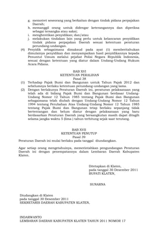 g. memotret seseorang yang berkaitan dengan tindak pidana perpajakan
Daerah;
h. memanggil orang untuk didengar keterangannya dan diperiksa
sebagai tersangka atau saksi;
i. menghentikan penyidikan; dan/atau
j. melakukan tindakan lain yang perlu untuk kelancaran penyidikan
tindak pidana perpajakan Daerah sesuai ketentuan peraturan
perundang-undangan.
(4) Penyidik sebagaimana dimaksud pada ayat (1) memberitahukan
dimulainya penyidikan dan menyampaikan hasil penyidikannya kepada
Penuntut Umum melalui pejabat Polisi Negara Republik Indonesia,
sesuai dengan ketentuan yang diatur dalam Undang-Undang Hukum
Acara Pidana.
BAB XVI
KETENTUAN PERALIHAN
Pasal 38
(1) Terhadap Pajak Bumi dan Bangunan untuk Tahun Pajak 2012 dan
sebelumnya berlaku ketentuan perundang-undangan yang lama.
(2) Dengan berlakunya Peraturan Daerah ini, peraturan pelaksanaan yang
telah ada di bidang Pajak Bumi dan Bangunan berdasar Undang-
Undang Nomor 12 Tahun 1985 tentang Pajak Bumi dan Bangunan
sebagaimana telah diubah dengan Undang-Undang Nomor 12 Tahun
1994 tentang Perubahan Atas Undang-Undang Nomor 12 Tahun 1985
tentang Pajak Bumi dan Bangunan tetap berlaku sepanjang tidak
bertentangan dan belum diatur dengan pelaksanaan yang baru
berdasarkan Peraturan Daerah yang bersangkutan masih dapat ditagih
selama jangka waktu 5 (lima ) tahun terhitung sejak saat terutang.
BAB XVII
KETENTUAN PENUTUP
Pasal 39
Peraturan Daerah ini mulai berlaku pada tanggal diundangkan.
Agar setiap orang mengetahuinya, memerintahkan pengundangan Peraturan
Daerah ini dengan penempatannya dalam Lembaran Daerah Kabupaten
Klaten.
Ditetapkan di Klaten,
pada tanggal 30 Desember 2011
BUPATI KLATEN,
SUNARNA
Diudangkan di Klaten
pada tanggal 30 Desember 2011
SEKRETARIS DAERAH KABUPATEN KLATEN,
INDARWANTO
LEMBARAN DAERAH KABUPATEN KLATEN TAHUN 2011 NOMOR 17
 