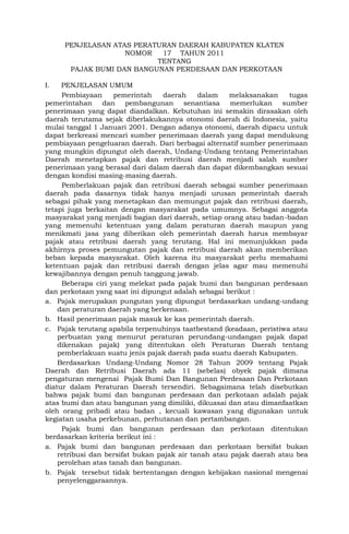 PENJELASAN ATAS PERATURAN DAERAH KABUPATEN KLATEN
NOMOR 17 TAHUN 2011
TENTANG
PAJAK BUMI DAN BANGUNAN PERDESAAN DAN PERKOTAAN
I. PENJELASAN UMUM
Pembiayaan pemerintah daerah dalam melaksanakan tugas
pemerintahan dan pembangunan senantiasa memerlukan sumber
penerimaan yang dapat diandalkan. Kebutuhan ini semakin dirasakan oleh
daerah terutama sejak diberlakukannya otonomi daerah di Indonesia, yaitu
mulai tanggal 1 Januari 2001. Dengan adanya otonomi, daerah dipacu untuk
dapat berkreasi mencari sumber penerimaan daerah yang dapat mendukung
pembiayaan pengeluaran daerah. Dari berbagai alternatif sumber penerimaan
yang mungkin dipungut oleh daerah, Undang-Undang tentang Pemerintahan
Daerah menetapkan pajak dan retribusi daerah menjadi salah sumber
penerimaan yang berasal dari dalam daerah dan dapat dikembangkan sesuai
dengan kondisi masing-masing daerah.
Pemberlakuan pajak dan retribusi daerah sebagai sumber penerimaan
daerah pada dasarnya tidak hanya menjadi urusan pemerintah daerah
sebagai pihak yang menetapkan dan memungut pajak dan retribusi daerah,
tetapi juga berkaitan dengan masyarakat pada umumnya. Sebagai anggota
masyarakat yang menjadi bagian dari daerah, setiap orang atau badan-badan
yang memenuhi ketentuan yang dalam peraturan daerah maupun yang
menikmati jasa yang diberikan oleh pemerintah daerah harus membayar
pajak atau retribusi daerah yang terutang. Hal ini menunjukkan pada
akhirnya proses pemungutan pajak dan retribusi daerah akan memberikan
beban kepada masyarakat. Oleh karena itu masyarakat perlu memahami
ketentuan pajak dan retribusi daerah dengan jelas agar mau memenuhi
kewajibannya dengan penuh tanggung jawab.
Beberapa ciri yang melekat pada pajak bumi dan bangunan perdesaan
dan perkotaan yang saat ini dipungut adalah sebagai berikut :
a. Pajak merupakan pungutan yang dipungut berdasarkan undang-undang
dan peraturan daerah yang berkenaan.
b. Hasil penerimaan pajak masuk ke kas pemerintah daerah.
c. Pajak terutang apabila terpenuhinya taatbestand (keadaan, peristiwa atau
perbuatan yang menurut peraturan perundang-undangan pajak dapat
dikenakan pajak) yang ditentukan oleh Peraturan Daerah tentang
pemberlakuan suatu jenis pajak daerah pada suatu daerah Kabupaten.
Berdasarkan Undang-Undang Nomor 28 Tahun 2009 tentang Pajak
Daerah dan Retribusi Daerah ada 11 (sebelas) obyek pajak dimana
pengaturan mengenai Pajak Bumi Dan Bangunan Perdesaan Dan Perkotaan
diatur dalam Peraturan Daerah tersendiri. Sebagaimana telah disebutkan
bahwa pajak bumi dan bangunan perdesaan dan perkotaan adalah pajak
atas bumi dan atau bangunan yang dimiliki, dikuasai dan atau dimanfaatkan
oleh orang pribadi atau badan , kecuali kawasan yang digunakan untuk
kegiatan usaha perkebunan, perhutanan dan pertambangan.
Pajak bumi dan bangunan perdesaan dan perkotaan ditentukan
berdasarkan kriteria berikut ini :
a. Pajak bumi dan bangunan perdesaan dan perkotaan bersifat bukan
retribusi dan bersifat bukan pajak air tanah atau pajak daerah atau bea
perolehan atas tanah dan bangunan.
b. Pajak tersebut tidak bertentangan dengan kebijakan nasional mengenai
penyelenggaraannya.
 