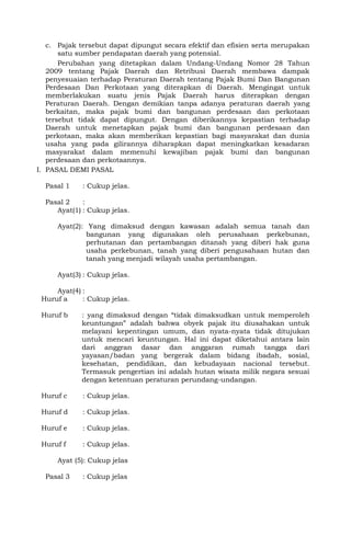 c. Pajak tersebut dapat dipungut secara efektif dan efisien serta merupakan
satu sumber pendapatan daerah yang potensial.
Perubahan yang ditetapkan dalam Undang-Undang Nomor 28 Tahun
2009 tentang Pajak Daerah dan Retribusi Daerah membawa dampak
penyesuaian terhadap Peraturan Daerah tentang Pajak Bumi Dan Bangunan
Perdesaan Dan Perkotaan yang diterapkan di Daerah. Mengingat untuk
memberlakukan suatu jenis Pajak Daerah harus diterapkan dengan
Peraturan Daerah. Dengan demikian tanpa adanya peraturan daerah yang
berkaitan, maka pajak bumi dan bangunan perdesaan dan perkotaan
tersebut tidak dapat dipungut. Dengan diberikannya kepastian terhadap
Daerah untuk menetapkan pajak bumi dan bangunan perdesaan dan
perkotaan, maka akan memberikan kepastian bagi masyarakat dan dunia
usaha yang pada gilirannya diharapkan dapat meningkatkan kesadaran
masyarakat dalam memenuhi kewajiban pajak bumi dan bangunan
perdesaan dan perkotaannya.
I. PASAL DEMI PASAL
Pasal 1 : Cukup jelas.
Pasal 2 :
Ayat(1) : Cukup jelas.
Ayat(2): Yang dimaksud dengan kawasan adalah semua tanah dan
bangunan yang digunakan oleh perusahaan perkebunan,
perhutanan dan pertambangan ditanah yang diberi hak guna
usaha perkebunan, tanah yang diberi pengusahaan hutan dan
tanah yang menjadi wilayah usaha pertambangan.
Ayat(3) : Cukup jelas.
Ayat(4) :
Huruf a : Cukup jelas.
Huruf b : yang dimaksud dengan “tidak dimaksudkan untuk memperoleh
keuntungan” adalah bahwa obyek pajak itu diusahakan untuk
melayani kepentingan umum, dan nyata-nyata tidak ditujukan
untuk mencari keuntungan. Hal ini dapat diketahui antara lain
dari anggran dasar dan anggaran rumah tangga dari
yayasan/badan yang bergerak dalam bidang ibadah, sosial,
kesehatan, pendidikan, dan kebudayaan nacional tersebut.
Termasuk pengertian ini adalah hutan wisata milik negara sesuai
dengan ketentuan peraturan perundang-undangan.
Huruf c : Cukup jelas.
Huruf d : Cukup jelas.
Huruf e : Cukup jelas.
Huruf f : Cukup jelas.
Ayat (5): Cukup jelas
Pasal 3 : Cukup jelas
 