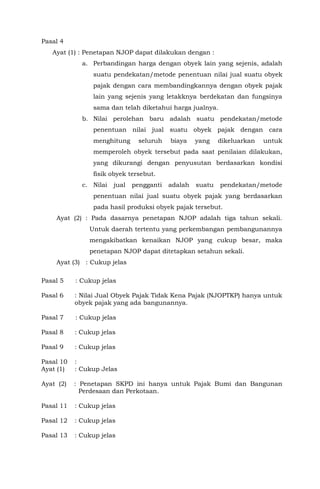 Pasal 4
Ayat (1) : Penetapan NJOP dapat dilakukan dengan :
a. Perbandingan harga dengan obyek lain yang sejenis, adalah
suatu pendekatan/metode penentuan nilai jual suatu obyek
pajak dengan cara membandingkannya dengan obyek pajak
lain yang sejenis yang letakknya berdekatan dan fungsinya
sama dan telah diketahui harga jualnya.
b. Nilai perolehan baru adalah suatu pendekatan/metode
penentuan nilai jual suatu obyek pajak dengan cara
menghitung seluruh biaya yang dikeluarkan untuk
memperoleh obyek tersebut pada saat penilaian dilakukan,
yang dikurangi dengan penyusutan berdasarkan kondisi
fisik obyek tersebut.
c. Nilai jual pengganti adalah suatu pendekatan/metode
penentuan nilai jual suatu obyek pajak yang berdasarkan
pada hasil produksi obyek pajak tersebut.
Ayat (2) : Pada dasarnya penetapan NJOP adalah tiga tahun sekali.
Untuk daerah tertentu yang perkembangan pembangunannya
mengakibatkan kenaikan NJOP yang cukup besar, maka
penetapan NJOP dapat ditetapkan setahun sekali.
Ayat (3) : Cukup jelas
Pasal 5 : Cukup jelas
Pasal 6 : Nilai Jual Obyek Pajak Tidak Kena Pajak (NJOPTKP) hanya untuk
obyek pajak yang ada bangunannya.
Pasal 7 : Cukup jelas
Pasal 8 : Cukup jelas
Pasal 9 : Cukup jelas
Pasal 10 :
Ayat (1) : Cukup Jelas
Ayat (2) : Penetapan SKPD ini hanya untuk Pajak Bumi dan Bangunan
Perdesaan dan Perkotaan.
Pasal 11 : Cukup jelas
Pasal 12 : Cukup jelas
Pasal 13 : Cukup jelas
 