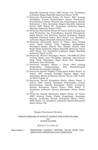 Republik Indonesia Tahun 2005 Nomor 140, Tambahan
Lembaran Negara Republik Indonesia Nomor 4578);
17. Peraturan Pemerintah Nomor 38 Tahun 2007 tentang
Pembagian Urusan Pemerintahan Antara Pemerintah,
Pemerintahan Daerah Propinsi dan Pemerintahan Daerah
Kabupaten / Kota (Lembaran Negara Republik Indonesia
Tahun 2007 Nomor 82, Tambahan Lembaran Negara
Republik Indonesia Nomor 4737);
18. Peraturan Pemerintah Nomor 69 Tahun 2010 tentang Tata
Cara Pemberian dan Pemanfaatan Insentif Pemungutan
Pajak Daerah dan Retribusi Daerah (Lembaran Negara
Republik Indonesia Tahun 2010 Nomor 119, Tambahan
Lembaran Negara Republik Indonesia Nomor 5161);
19. Peraturan Pemerintah Nomor 91 Tahun 2010 tentang
Jenis Pajak Daerah Yang Dipungut Berdasarkan
Penetapan Kepala Daerah Atau Dibayar Sendiri Oleh
Wajib Pajak (Lembaran Negara Republik Indonesia Tahun
2010 Nomor 153, Tambahan Lembaran Negara Republik
Indonesia Nomor 5179);
20. Peraturan Menteri Keuangan Nomor 148/PMK.07/2010
tentang Badan Atau Perwakilan Lembaga Internasional
Yang Tidak Dikenakan Pajak Bumi Dan Bangunan
Perdesaan Dan Perkotaan;
21. Peraturan Presiden Nomor 1 Tahun 2007 tentang
Pengesahan, Pengundangan, dan Penyebarluasan
Peraturan Perundang-undangan;
22. Peraturan Daerah Tingkat II Kabupaten Klaten Nomor 10
Tahun 1987 tentang Penyidik Pegawai Negeri Sipil
Kabupaten Klaten (Lembaran Daerah Tahun 1987 Nomor
10 Seri D Nomor 5);
23. Peraturan Daerah Kabupaten Klaten Klaten Nomor 2
Tahun 2008 tentang Penetapan Kewenangan Urusan
Pemerintahan Daerah Kabupaten Klaten (Lembaran
Daerah Kabupaten Klaten Tahun 2008 Nomor 2,
Tambahan Lembaran Daerah Kabupaten Klaten Nomor
11);
24. Peraturan Daerah Kabupaten Klaten Nomor 10 Tahun
2009 tentang Pokok –Pokok Pengelolaan Keuangan
Daerah; (Lembaran Daerah Kabupaten Klaten Tahun
2009 Nomor 10, Tambahan Lembaran Daerah Kabupaten
Klaten Nomor 49);
Dengan Persetujuan Bersama
DEWAN PERWAKILAN RAKYAT DAERAH KABUPATEN KLATEN
dan
BUPATI KLATEN
M E M U T U S K A N :
Menetapkan : PERATURAN DAERAH TENTANG PAJAK BUMI DAN
BANGUNAN PERDESAAN DAN PERKOTAAN.
 