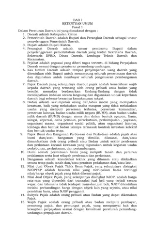 BAB I
KETENTUAN UMUM
Pasal 1
Dalam Peraturan Daerah ini yang dimaksud dengan :
1. Daerah adalah Kabupaten Klaten
2. Pemerintah Daerah adalah Bupati dan Perangkat Daerah sebagai unsur
penyelenggara Pemerintah Daerah.
3. Bupati adalah Bupati Klaten.
4. Perangkat Daerah adalah unsur pembantu Bupati dalam
penyelenggaraan pemerintahan daerah yang terdiri Sekretaris Daerah,
Sekretaris DPRD, Dinas Daerah, Lembaga Teknis Daerah dan
Kecamatan.
5. Pejabat adalah pegawai yang diberi tugas tertentu di bidang Perpajakan
Daerah sesuai dengan peraturan perundang-undangan.
6. Kas Umum Daerah adalah tempat penyimpanan uang daerah yang
ditentukan oleh Bupati untuk menampung seluruh penerimaan daerah
dan digunakan untuk membayar seluruh pengeluaran pembangunan
daerah.
7. Pajak Daerah yang selanjutnya disebut pajak adalah konstribusi wajib
kepada daerah yang terutang oleh orang pribadi atau badan yang
bersifat memaksa berdasarkan Undang-Undang dengan tidak
mendapatkan imbalan secara langsung dan digunakan untuk keperluan
daerah bagi sebesar-besarnya kemakmuran rakyat.
8. Badan adalah sekumpulan orang dan/atau modal yang merupakan
kesatuan, baik yang melakukan usaha maupun yang tidak melakukan
usaha yang meliputi perseroan terbatas, perseroan komanditer,
perseroan lainnya, badan usaha milik negara (BUMN), atau badan usaha
milik daerah (BUMD) dengan nama dan dalam bentuk apapun, firma,
kongsi, koperasi, dana pensiun, persekutuan, perkumpulan , yayasan,
organisasi massa, organisasi sosial politik, atau organisasi lainnya,
lembaga dan bentuk badan lainnya termasuk kontrak investasi kolektif
dan bentuk usaha tetap.
9. Pajak Bumi dan Bangunan Perdesaan dan Perkotaan adalah pajak atas
bumi dan/atau bangunan yang dimiliki, dikuasai, dan/atau
dimanfaatkan oleh orang pribadi atau Badan untuk sektor perdesaan
dan perkotaan kecuali kawasan yang digunakan untuk kegiatan usaha
perkebunan, perhutanan, dan pertambangan.
10. Bumi adalah permukaan bumi yang meliputi tanah dan perairan
pedalaman serta laut wilayah perdesaan dan perkotaan.
11. Bangunan adalah konstruksi teknik yang ditanam atau dilekatkan
secara tetap pada tanah dan/atau perairan pedalaman dan/atau laut.
12. Nilai Jual Obyek Pajak Tidak Kena Pajak, yang selanjutnya disingkat
NJOPTKP adalah besaran nilai yang merupakan batas tertinggi
nilai/harga obyek pajak yang tidak dikenai pajak.
13. Nilai Jual Obyek Pajak, yang selanjutnya disingkat NJOP, adalah harga
rata-rata yang diperoleh dari transaksi jual beli yang terjadi secara
wajar, dan bilamana tidak terdapat transaksi jual beli, NJOP ditentukan
melalui perbandingan harga dengan obyek lain yang sejenis, atau nilai
perolehan baru, atau NJOP pengganti.
14. Subyek Pajak adalah orang pribadi atau Badan yang dapat dikenakan
Pajak.
15. Wajib Pajak adalah orang pribadi atau badan meliputi pembayar,
pemotong pajak, dan pemungut pajak, yang mempunyai hak dan
kewajiban perpajakan sesuai dengan ketentuan peraturan perundang-
undangan perpajakan daerah.
 