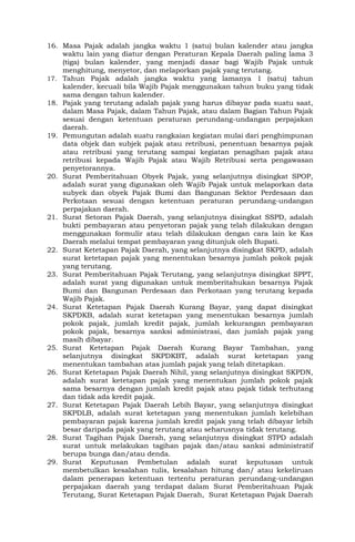 16. Masa Pajak adalah jangka waktu 1 (satu) bulan kalender atau jangka
waktu lain yang diatur dengan Peraturan Kepala Daerah paling lama 3
(tiga) bulan kalender, yang menjadi dasar bagi Wajib Pajak untuk
menghitung, menyetor, dan melaporkan pajak yang terutang.
17. Tahun Pajak adalah jangka waktu yang lamanya 1 (satu) tahun
kalender, kecuali bila Wajib Pajak menggunakan tahun buku yang tidak
sama dengan tahun kalender.
18. Pajak yang terutang adalah pajak yang harus dibayar pada suatu saat,
dalam Masa Pajak, dalam Tahun Pajak, atau dalam Bagian Tahun Pajak
sesuai dengan ketentuan peraturan perundang-undangan perpajakan
daerah.
19. Pemungutan adalah suatu rangkaian kegiatan mulai dari penghimpunan
data objek dan subjek pajak atau retribusi, penentuan besarnya pajak
atau retribusi yang terutang sampai kegiatan penagihan pajak atau
retribusi kepada Wajib Pajak atau Wajib Retribusi serta pengawasan
penyetorannya.
20. Surat Pemberitahuan Obyek Pajak, yang selanjutnya disingkat SPOP,
adalah surat yang digunakan oleh Wajib Pajak untuk melaporkan data
subyek dan obyek Pajak Bumi dan Bangunan Sektor Perdesaan dan
Perkotaan sesuai dengan ketentuan peraturan perundang-undangan
perpajakan daerah.
21. Surat Setoran Pajak Daerah, yang selanjutnya disingkat SSPD, adalah
bukti pembayaran atau penyetoran pajak yang telah dilakukan dengan
menggunakan formulir atau telah dilakukan dengan cara lain ke Kas
Daerah melalui tempat pembayaran yang ditunjuk oleh Bupati.
22. Surat Ketetapan Pajak Daerah, yang selanjutnya disingkat SKPD, adalah
surat ketetapan pajak yang menentukan besarnya jumlah pokok pajak
yang terutang.
23. Surat Pemberitahuan Pajak Terutang, yang selanjutnya disingkat SPPT,
adalah surat yang digunakan untuk memberitahukan besarnya Pajak
Bumi dan Bangunan Perdesaan dan Perkotaan yang terutang kepada
Wajib Pajak.
24. Surat Ketetapan Pajak Daerah Kurang Bayar, yang dapat disingkat
SKPDKB, adalah surat ketetapan yang menentukan besarnya jumlah
pokok pajak, jumlah kredit pajak, jumlah kekurangan pembayaran
pokok pajak, besarnya sanksi administrasi, dan jumlah pajak yang
masih dibayar.
25. Surat Ketetapan Pajak Daerah Kurang Bayar Tambahan, yang
selanjutnya disingkat SKPDKBT, adalah surat ketetapan yang
menentukan tambahan atas jumlah pajak yang telah ditetapkan.
26. Surat Ketetapan Pajak Daerah Nihil, yang selanjutnya disingkat SKPDN,
adalah surat ketetapan pajak yang menentukan jumlah pokok pajak
sama besarnya dengan jumlah kredit pajak atau pajak tidak terhutang
dan tidak ada kredit pajak.
27. Surat Ketetapan Pajak Daerah Lebih Bayar, yang selanjutnya disingkat
SKPDLB, adalah surat ketetapan yang menentukan jumlah kelebihan
pembayaran pajak karena jumlah kredit pajak yang telah dibayar lebih
besar daripada pajak yang terutang atau seharusnya tidak terutang.
28. Surat Tagihan Pajak Daerah, yang selanjutnya disingkat STPD adalah
surat untuk melakukan tagihan pajak dan/atau sanksi administratif
berupa bunga dan/atau denda.
29. Surat Keputusan Pembetulan adalah surat keputusan untuk
membetulkan kesalahan tulis, kesalahan hitung dan/ atau kekeliruan
dalam penerapan ketentuan tertentu peraturan perundang-undangan
perpajakan daerah yang terdapat dalam Surat Pemberitahuan Pajak
Terutang, Surat Ketetapan Pajak Daerah, Surat Ketetapan Pajak Daerah
 
