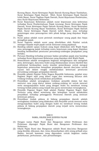 Kurang Bayar, Surat Ketetapan Pajak Daerah Kurang Bayar Tambahan,
Surat Ketetapan Pajak Daerah Nihil, Surat Ketetapan Pajak Daerah
Lebih Bayar, Surat Tagihan Pajak Daerah, Surat Keputusan Pembetulan,
atau Surat Keputusan Keberatan.
30. Surat Keputusan Keberatan adalah surat keputusan atas keberatan
terhadap Surat Pemberitahuan Pajak terutang, Surat Ketetapan Pajak
Daerah, Surat Ketetapan Pajak Daerah Kurang Bayar, Surat Ketetapan
Pajak Daerah Kurang Bayar Tambahan, Surat Ketetapan Pajak Daerah
Nihil, Surat Ketetapan Pajak Daerah Lebih Bayar, atau terhadap
pemotongan atau pemungutan oleh pihak ketiga yang diajukan Wajib
Pajak.
31. Surat paksa adalah surat perintah membayar utang pajak dan biaya
penagihan pajak.
32. Surat Teguran adalah surat yang diterbitkan oleh Pejabat untuk
menegur kepada wajib pajak untuk melunasi utang pajaknya.
33. Banding adalah upaya hukum yang dapat dilakukan oleh Wajib Pajak
atau penanggung pajak terhadap suatu keputusan yang dapat diajukan
banding berdasarkan peraturan perundang-undangan perpajakan yang
berlaku.
34. Putusan Banding terhadap putusan badan peradilan pajak atas banding
terhadap Surat Keputusan Keberatan yang diajukan oleh Wajib Pajak.
35. Pemeriksaan adalah serangkaian kegiatan menghimpun dan mengolah
data, keterangan, dan/atau bukti yang dilaksanakan secara obyektif dan
profesional berdasarkan suatu standar pemeriksaan untuk menguji
kepatuhan pemenuhan kewajiban perpajakan daerah dan/atau untuk
tujuan lain dalam rangka melaksanakan ketentuan peraturan
perundang-undangan perpajakan daerah.
36. Penyidik adalah Pejabat Polisi Negara Republik Indonesia, pejabat atau
Pegawai Negeri sipil yang diberi tugas dan wewenang khusus oleh
Undang-Undang untuk melakukan penyidikan.
37. Penyidikan adalah serangkaian tindakan penyidik dalam hal dan
menurut cara yang diatur dalam undang-undang ini untuk mencari
serta mengumpulkan bukti yang dengan bukti itu membuat terang
tentang tindak pidana yang terjadi dan guna menemukan tersangkanya.
38. Penyidik Pegawai Negeri Sipil adalah Pejabat Pegawai Negeri Sipil
Tertentu yang diberi wewenang dan kewajiban untuk melakukan
penyidikan terhadap pelanggaran Peraturan Daerah yang memuat
ketentuan pidana.
39. Penyidikan tindak pidana di bidang perpajakan daerah adalah
serangkaian tindakan yang dilakukan oleh Penyidik untuk mencari serta
mengumpulkan bukti yang dengan bukti itu membuat terang tindak
pidana di bidang perpajakan daerah yang terjadi serta menemukan
tersangkanya.
BAB II
NAMA, OBJEK DAN SUBYEK PAJAK
Pasal 2
(1) Dengan nama Pajak Bumi dan Bangunan sektor Perdesaan dan
Perkotaan dipungut Pajak Bumi dan Bangunan Perdesaan dan
Perkotaan.
(2) Obyek Pajak Bumi dan Bangunan adalah Bumi dan/atau Bangunan
yang dimiliki, dikuasai, dan /atau dimanfaatkan oleh orang pribadi atau
Badan, kecuali kawasan yang digunakan untuk kegiatan usaha
perkebunan, perhutanan , dan pertambangan.
 