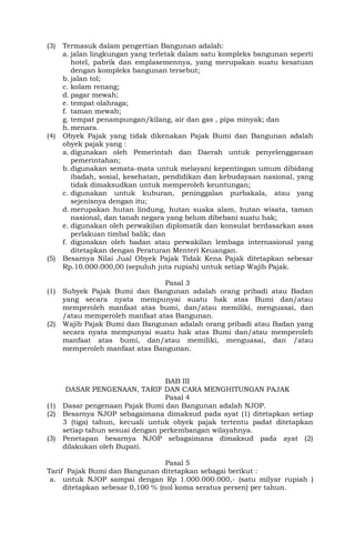 (3) Termasuk dalam pengertian Bangunan adalah:
a. jalan lingkungan yang terletak dalam satu kompleks bangunan seperti
hotel, pabrik dan emplasemennya, yang merupakan suatu kesatuan
dengan kompleks bangunan tersebut;
b. jalan tol;
c. kolam renang;
d. pagar mewah;
e. tempat olahraga;
f. taman mewah;
g. tempat penampungan/kilang, air dan gas , pipa minyak; dan
h.menara.
(4) Obyek Pajak yang tidak dikenakan Pajak Bumi dan Bangunan adalah
obyek pajak yang :
a. digunakan oleh Pemerintah dan Daerah untuk penyelenggaraan
pemerintahan;
b. digunakan semata-mata untuk melayani kepentingan umum dibidang
ibadah, sosial, kesehatan, pendidikan dan kebudayaan nasional, yang
tidak dimaksudkan untuk memperoleh keuntungan;
c. digunakan untuk kuburan, peninggalan purbakala, atau yang
sejenisnya dengan itu;
d. merupakan hutan lindung, hutan suaka alam, hutan wisata, taman
nasional, dan tanah negara yang belum dibebani suatu hak;
e. digunakan oleh perwakilan diplomatik dan konsulat berdasarkan asas
perlakuan timbal balik; dan
f. digunakan oleh badan atau perwakilan lembaga internasional yang
ditetapkan dengan Peraturan Menteri Keuangan.
(5) Besarnya Nilai Jual Obyek Pajak Tidak Kena Pajak ditetapkan sebesar
Rp.10.000.000,00 (sepuluh juta rupiah) untuk setiap Wajib Pajak.
Pasal 3
(1) Subyek Pajak Bumi dan Bangunan adalah orang pribadi atau Badan
yang secara nyata mempunyai suatu hak atas Bumi dan/atau
memperoleh manfaat atas bumi, dan/atau memiliki, menguasai, dan
/atau memperoleh manfaat atas Bangunan.
(2) Wajib Pajak Bumi dan Bangunan adalah orang pribadi atau Badan yang
secara nyata mempunyai suatu hak atas Bumi dan/atau memperoleh
manfaat atas bumi, dan/atau memiliki, menguasai, dan /atau
memperoleh manfaat atas Bangunan.
BAB III
DASAR PENGENAAN, TARIF DAN CARA MENGHITUNGAN PAJAK
Pasal 4
(1) Dasar pengenaan Pajak Bumi dan Bangunan adalah NJOP.
(2) Besarnya NJOP sebagaimana dimaksud pada ayat (1) ditetapkan setiap
3 (tiga) tahun, kecuali untuk obyek pajak tertentu padat ditetapkan
setiap tahun sesuai dengan perkembangan wilayahnya.
(3) Penetapan besarnya NJOP sebagaimana dimaksud pada ayat (2)
dilakukan oleh Bupati.
Pasal 5
Tarif Pajak Bumi dan Bangunan ditetapkan sebagai berikut :
a. untuk NJOP sampai dengan Rp 1.000.000.000,- (satu milyar rupiah )
ditetapkan sebesar 0,100 % (nol koma seratus persen) per tahun.
 