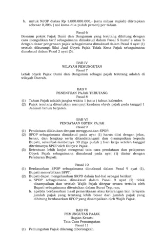 b. untuk NJOP diatas Rp 1.000.000.000,- (satu milyar rupiah) ditetapkan
sebesar 0,20% ( nol koma dua puluh persen) per tahun.
Pasal 6
Besaran pokok Pajak Bumi dan Bangunan yang terutang dihitung dengan
cara mengalikan tarif sebagaimana dimaksud dalam Pasal 5 huruf a atau b
dengan dasar pengenaan pajak sebagaimana dimaksud dalam Pasal 4 ayat (1)
setelah dikurangi Nilai Jual Obyek Pajak Tidak Kena Pajak sebagaimana
dimaksud dalam Pasal 2 ayat (5).
BAB IV
WILAYAH PEMUNGUTAN
Pasal 7
Letak obyek Pajak Bumi dan Bangunan sebagai pajak terutang adalah di
wilayah Daerah.
BAB V
PENENTUAN PAJAK TERUTANG
Pasal 8
(1) Tahun Pajak adalah jangka waktu 1 (satu ) tahun kalender.
(2) Pajak terutang ditentukan menurut keadaan obyek pajak pada tanggal 1
Januari tahun berjalan.
BAB VI
PENDATAAN OBYEK PAJAK
Pasal 9
(1) Pendataan dilakukan dengan menggunakan SPOP.
(2) SPOP sebagaimana dimaksud pada ayat (1) harus diisi dengan jelas,
benar, dan lengkap serta ditandatangani dan disampaikan kepada
Bupati, selambat-lambatnya 30 (tiga puluh ) hari kerja setelah tanggal
diterimanya SPOP oleh Subyek Pajak.
(3) Ketentuan lebih lanjut mengenai tata cara pendataan dan pelaporan
Obyek Pajak sebagaimana dimaksud pada ayat (1) diatur dengan
Peraturan Bupati.
Pasal 10
(1) Berdasarkan SPOP sebagaimana dimaksud dalam Pasal 9 ayat (1),
Bupati menerbitkan SPPT.
(2) Bupati dapat mengeluarkan SKPD dalam hal-hal sebagai berikut:
a. SPOP sebagaimana dimaksud dalam Pasal 9 ayat (2) tidak
disampaikan dan setelah Wajib Pajak ditegur secara tertulis oleh
Bupati sebagaimana ditentukan dalam Surat Teguran;
b. apabila berdasarkan hasil pemeriksaan atau keterangan lain ternyata
jumlah pajak yang terutang lebih besar dari jumlah pajak yang
dihitung berdasarkan SPOP yang disampaikan oleh Wajib Pajak.
BAB VII
PEMUNGUTAN PAJAK
Bagian Kesatu
Tata Cara Pemungutan
Pasal 11
(1) Pemungutan Pajak dilarang diborongkan.
 