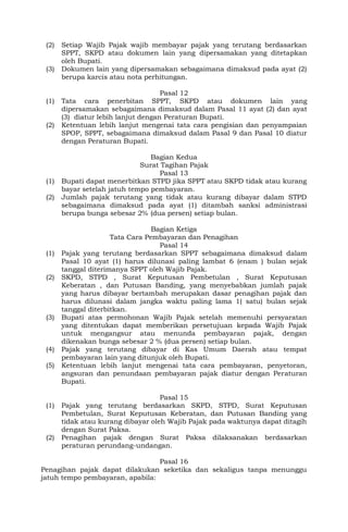 (2) Setiap Wajib Pajak wajib membayar pajak yang terutang berdasarkan
SPPT, SKPD atau dokumen lain yang dipersamakan yang ditetapkan
oleh Bupati.
(3) Dokumen lain yang dipersamakan sebagaimana dimaksud pada ayat (2)
berupa karcis atau nota perhitungan.
Pasal 12
(1) Tata cara penerbitan SPPT, SKPD atau dokumen lain yang
dipersamakan sebagaimana dimaksud dalam Pasal 11 ayat (2) dan ayat
(3) diatur lebih lanjut dengan Peraturan Bupati.
(2) Ketentuan lebih lanjut mengenai tata cara pengisian dan penyampaian
SPOP, SPPT, sebagaimana dimaksud dalam Pasal 9 dan Pasal 10 diatur
dengan Peraturan Bupati.
Bagian Kedua
Surat Tagihan Pajak
Pasal 13
(1) Bupati dapat menerbitkan STPD jika SPPT atau SKPD tidak atau kurang
bayar setelah jatuh tempo pembayaran.
(2) Jumlah pajak terutang yang tidak atau kurang dibayar dalam STPD
sebagaimana dimaksud pada ayat (1) ditambah sanksi administrasi
berupa bunga sebesar 2% (dua persen) setiap bulan.
Bagian Ketiga
Tata Cara Pembayaran dan Penagihan
Pasal 14
(1) Pajak yang terutang berdasarkan SPPT sebagaimana dimaksud dalam
Pasal 10 ayat (1) harus dilunasi paling lambat 6 (enam ) bulan sejak
tanggal diterimanya SPPT oleh Wajib Pajak.
(2) SKPD, STPD , Surat Keputusan Pembetulan , Surat Keputusan
Keberatan , dan Putusan Banding, yang menyebabkan jumlah pajak
yang harus dibayar bertambah merupakan dasar penagihan pajak dan
harus dilunasi dalam jangka waktu paling lama 1( satu) bulan sejak
tanggal diterbitkan.
(3) Bupati atas permohonan Wajib Pajak setelah memenuhi persyaratan
yang ditentukan dapat memberikan persetujuan kepada Wajib Pajak
untuk mengangsur atau menunda pembayaran pajak, dengan
dikenakan bunga sebesar 2 % (dua persen) setiap bulan.
(4) Pajak yang terutang dibayar di Kas Umum Daerah atau tempat
pembayaran lain yang ditunjuk oleh Bupati.
(5) Ketentuan lebih lanjut mengenai tata cara pembayaran, penyetoran,
angsuran dan penundaan pembayaran pajak diatur dengan Peraturan
Bupati.
Pasal 15
(1) Pajak yang terutang berdasarkan SKPD, STPD, Surat Keputusan
Pembetulan, Surat Keputusan Keberatan, dan Putusan Banding yang
tidak atau kurang dibayar oleh Wajib Pajak pada waktunya dapat ditagih
dengan Surat Paksa.
(2) Penagihan pajak dengan Surat Paksa dilaksanakan berdasarkan
peraturan perundang-undangan.
Pasal 16
Penagihan pajak dapat dilakukan seketika dan sekaligus tanpa menunggu
jatuh tempo pembayaran, apabila:
 