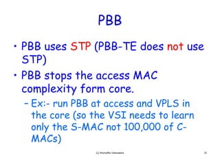 PBB
• PBB uses STP (PBB-TE does not use
  STP)
• PBB stops the access MAC
             h
  complexity form core.
     p     y
  – Ex:- run PBB at access and VPLS in
    the core (so the VSI needs to learn
    only the S-MAC not 100,000 of C-
    MACs)
                 (c) Anuradha Udunuwara   12
 