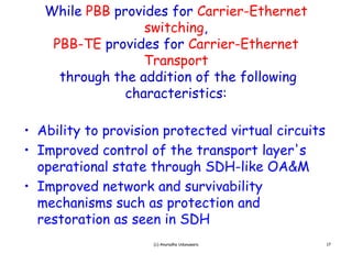 While PBB provides for Carrier-Ethernet
                  switching,
    PBB-TE provides for Carrier-Ethernet
                  Transport
     through the addition of the following
               characteristics:

• Ability to provision protected virtual circuits
• Improved control of the transport layer's
                                      layer s
  operational state through SDH-like OA&M
• Improved network and survivability
  mechanisms such as protection and
  restoration as seen in SDH
                     (c) Anuradha Udunuwara         17
 