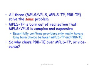 • All three (MPLS/VPLS, MPLS-TP, PBB-TE)
  solve the same problem
• MPLS-TP is born out of realization that
  M LS/V LS s
  MPLS/VPLS is complex and expensive
                             expens ve
  – Essentially confirms providers only really have a
    long term choice between MPLS-TP and PBB-TE
• So why chose PBB-TE over MPLS-TP, or vice-
  versa?



                       (c) Anuradha Udunuwara           21
 