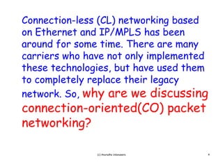 Connection-less (CL) networking based
                ( L)    w      g
on Ethernet and IP/MPLS has been
around for some time. There are m y
       f     m    m .            many
carriers who have not only implemented
these technologies, but have used them
               g ,                   m
to completely replace their legacy
network So, why are we discussing
network. So
connection-oriented(CO) packet
networking?
  t   ki ?

               (c) Anuradha Udunuwara   4
 