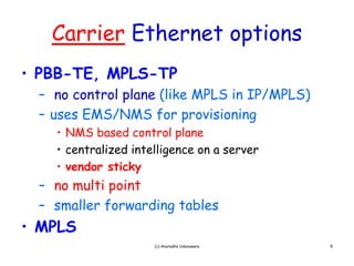 Carrier Ethernet options
• PBB-TE MPLS TP
  PBB TE, MPLS-TP
 – no control plane (like MPLS in IP/MPLS)
 – uses EMS/NMS for provisioning
   • NMS based control plane
   • centralized intelligence on a server
   • vendor sticky
 – no multi point
 – smaller forwarding tables
• MPLS
                     (c) Anuradha Udunuwara   5
 