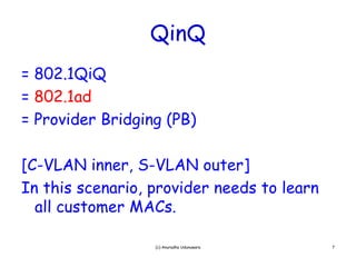 QinQ
= 802 1QiQ
  802.1QiQ
= 802.1ad
= P id Bridging (PB)
  Provider B id i

[C-VLAN inner, S-VLAN outer]
In this scenario provider needs to learn
         scenario,
  all customer MACs.

                  (c) Anuradha Udunuwara   7
 