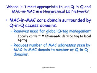 Where is it most appropriate to use Q-in-Q and
  MAC-in-MAC i
  MAC i MAC in a Hi Hierarchical L2 Network?
                            hi l    N t    k?

• MAC-in-MAC core domain surrounded by
  MAC in MAC
  Q-in-Q access domains.
  – Removes need for global Q-tag management
     • Locally convert MAC-in-MAC service tag to local
       Q g
       Q-tag
  – Reduces number of MAC addresses seen by
    MAC-in-MAC domain to number of Q-in-Q
    domains.


                      (c) Anuradha Udunuwara         8
 
