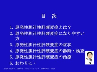 目       次

   1. 原発性胆汁性肝硬変症とは？
   2. 原発性胆汁性肝硬変症になりやすい
      方
   3. 原発性胆汁性肝硬変症の症状
   4. 原発性胆汁性肝硬変症の診断・検査
   5. 原発性胆汁性肝硬変症の治療
   6. おわりに・
千葉県木更津市 肝臓内科   はやさかクリニック   肝臓専門医   早坂章
 
