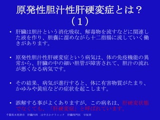 原発性胆汁性肝硬変症とは？
        （１）
 • 肝臓は胆汁という消化吸収、解毒物を流すなどに関連し
   た液を作り、胆嚢に溜めながら十二指腸に流していく働
   きがあります。

 • 原発性胆汁性肝硬変症という病気は、体の免疫機能の異
   常から、肝臓の中の細い胆管が障害されて、胆汁の流れ
   が悪くなる病気です。

 • その結果、病気が進行すると、体に有害物質がたまり、
   かゆみや黄疸などの症状を起こします。

 • 誤解する事がよくありますが，この病名は、肝硬変状態
   でなくても、「肝硬変症」と呼ばれています。
千葉県木更津市 肝臓内科   はやさかクリニック   肝臓専門医   早坂章
 