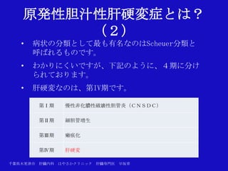 原発性胆汁性肝硬変症とは？
        （２）
   •   病状の分類として最も有名なのはScheuer分類と
       呼ばれるものです。
   •   わかりにくいですが、下記のように、４期に分け
       られております。
   •   肝硬変なのは、第IV期です。

       第Ⅰ期      慢性非化膿性破壊性胆管炎（ＣＮＳＤＣ）

       第Ⅱ期      細胆管増生

       第Ⅲ期      瘢痕化

       第Ⅳ期      肝硬変

千葉県木更津市 肝臓内科   はやさかクリニック   肝臓専門医   早坂章
 