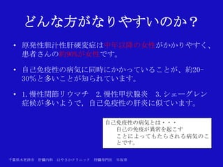 どんな方がなりやすいのか？
 • 原発性胆汁性肝硬変症は中年以降の女性がかかりやすく、
   患者さんの約90%が女性です。

 • 自己免疫性の病気に同時にかかっていることが、約20-
   30％と多いことが知られています。

 • 1.慢性関節リウマチ 2.慢性甲状腺炎 3.シェーグレン
   症候が多いようで，自己免疫性の肝炎に似ています。

                             自己免疫性の病気とは・・・
                               自己の免疫が異常を起こす
                               ことによってもたらされる病気のこ
                               とです。

千葉県木更津市 肝臓内科   はやさかクリニック   肝臓専門医   早坂章
 